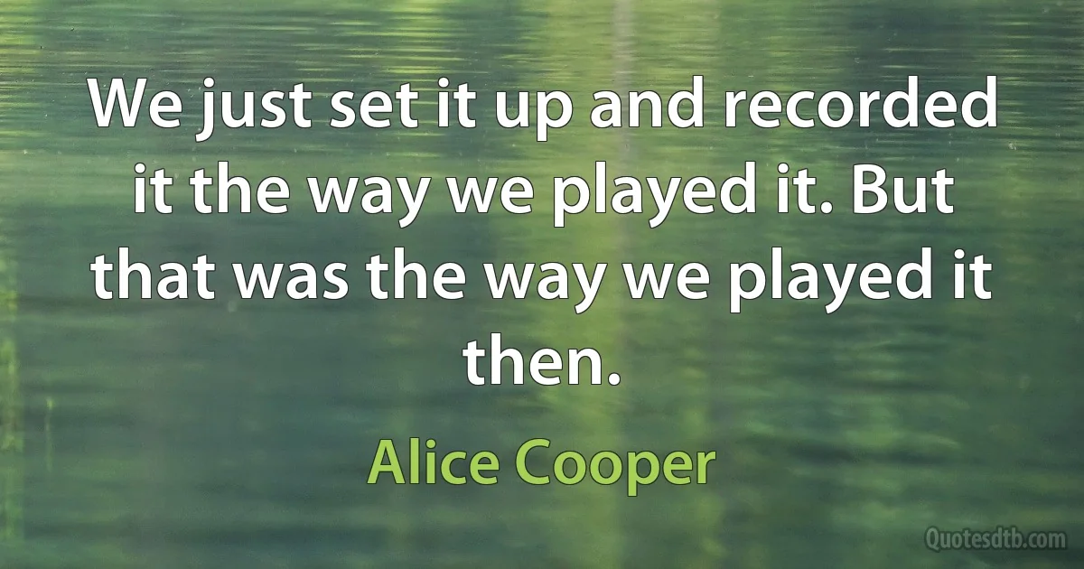 We just set it up and recorded it the way we played it. But that was the way we played it then. (Alice Cooper)