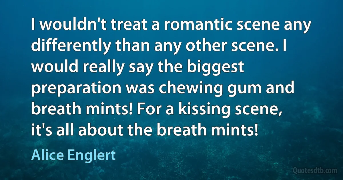 I wouldn't treat a romantic scene any differently than any other scene. I would really say the biggest preparation was chewing gum and breath mints! For a kissing scene, it's all about the breath mints! (Alice Englert)