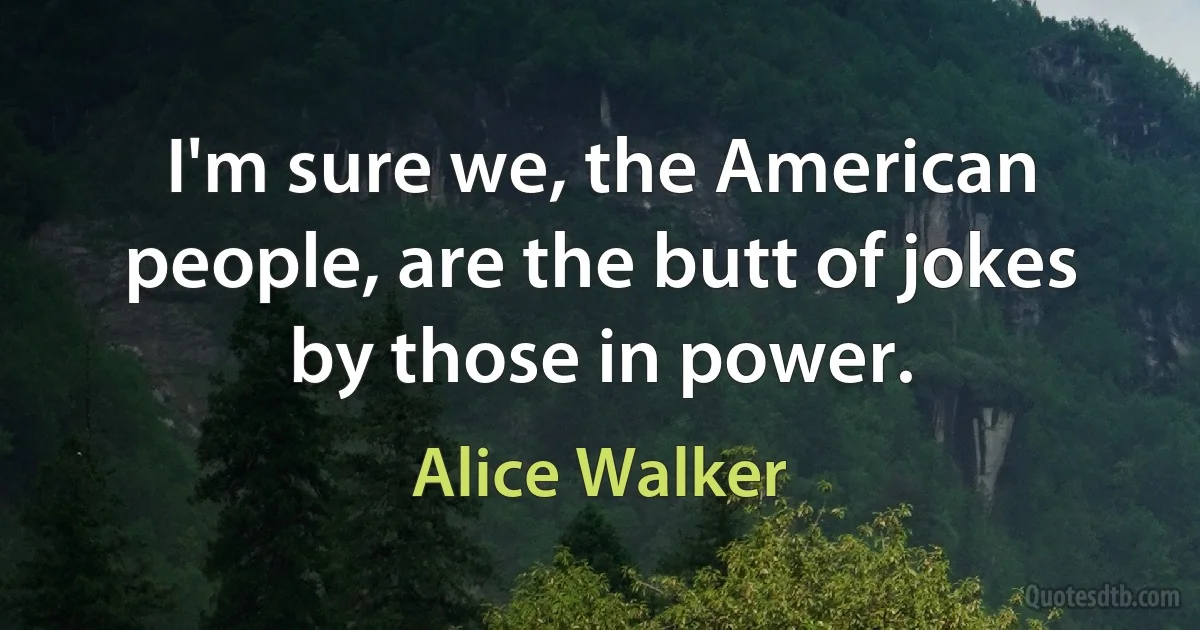 I'm sure we, the American people, are the butt of jokes by those in power. (Alice Walker)