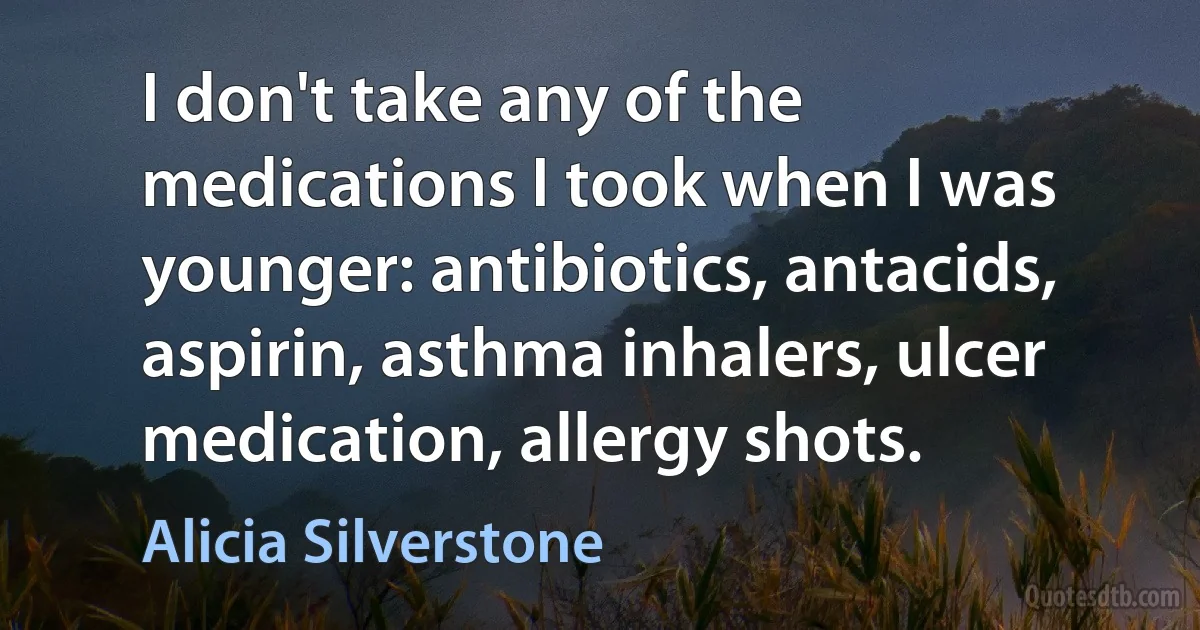 I don't take any of the medications I took when I was younger: antibiotics, antacids, aspirin, asthma inhalers, ulcer medication, allergy shots. (Alicia Silverstone)