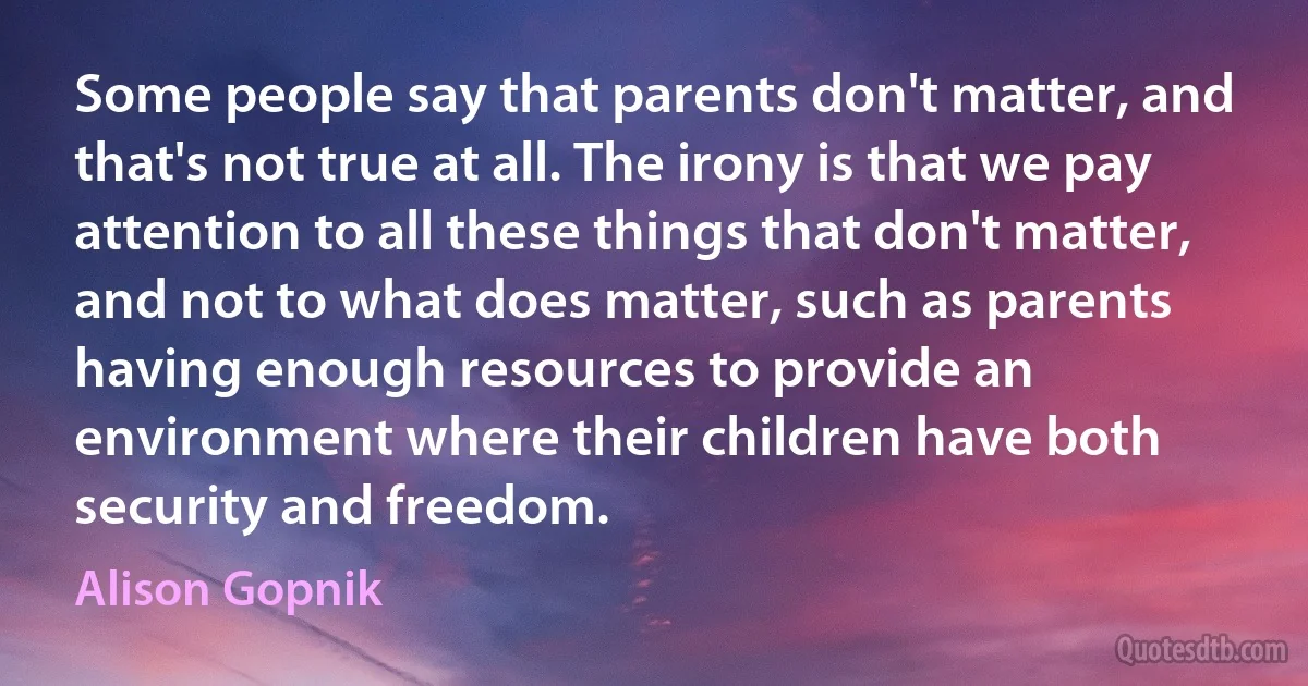 Some people say that parents don't matter, and that's not true at all. The irony is that we pay attention to all these things that don't matter, and not to what does matter, such as parents having enough resources to provide an environment where their children have both security and freedom. (Alison Gopnik)