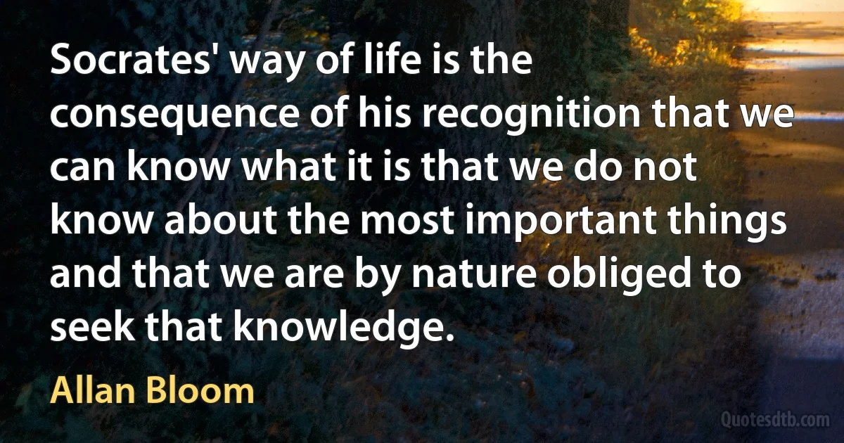 Socrates' way of life is the consequence of his recognition that we can know what it is that we do not know about the most important things and that we are by nature obliged to seek that knowledge. (Allan Bloom)