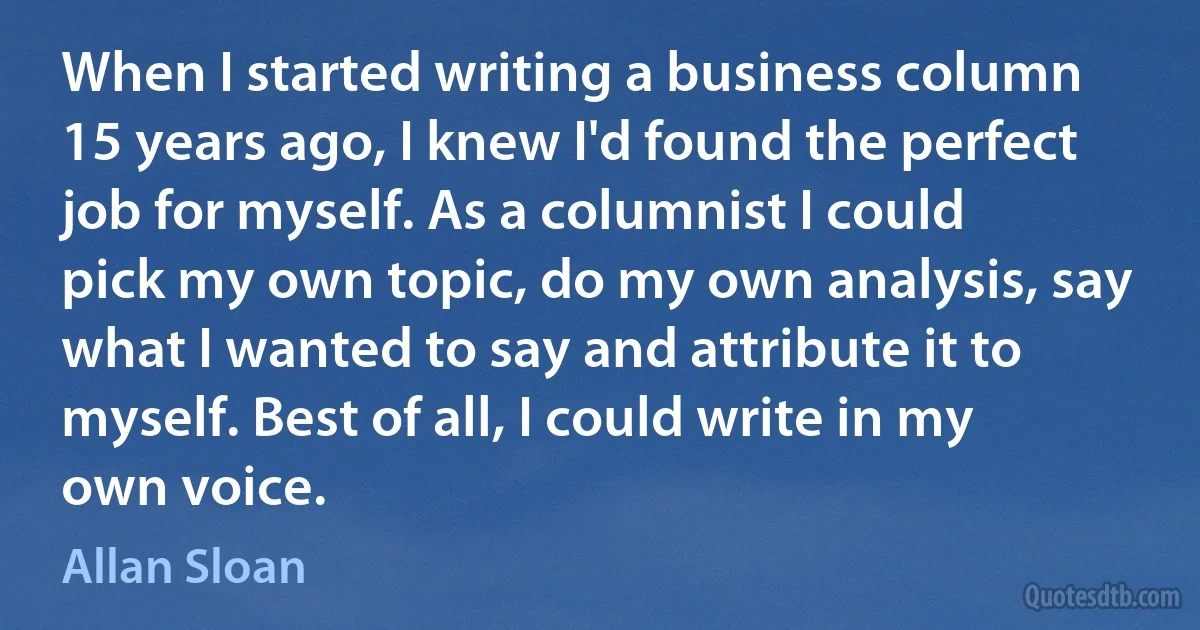 When I started writing a business column 15 years ago, I knew I'd found the perfect job for myself. As a columnist I could pick my own topic, do my own analysis, say what I wanted to say and attribute it to myself. Best of all, I could write in my own voice. (Allan Sloan)