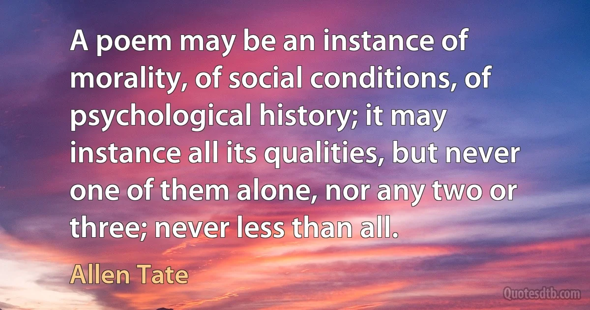 A poem may be an instance of morality, of social conditions, of psychological history; it may instance all its qualities, but never one of them alone, nor any two or three; never less than all. (Allen Tate)