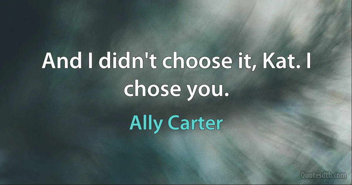 And I didn't choose it, Kat. I chose you. (Ally Carter)