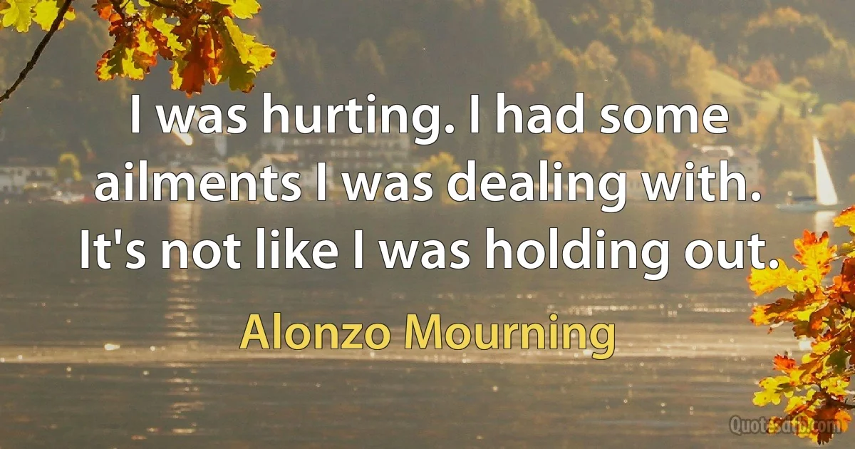 I was hurting. I had some ailments I was dealing with. It's not like I was holding out. (Alonzo Mourning)