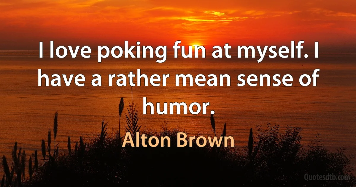 I love poking fun at myself. I have a rather mean sense of humor. (Alton Brown)