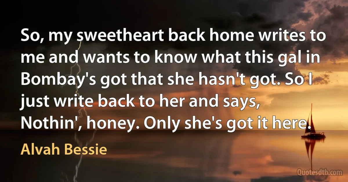 So, my sweetheart back home writes to me and wants to know what this gal in Bombay's got that she hasn't got. So I just write back to her and says, Nothin', honey. Only she's got it here. (Alvah Bessie)