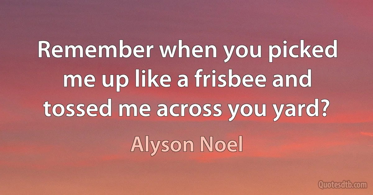 Remember when you picked me up like a frisbee and tossed me across you yard? (Alyson Noel)