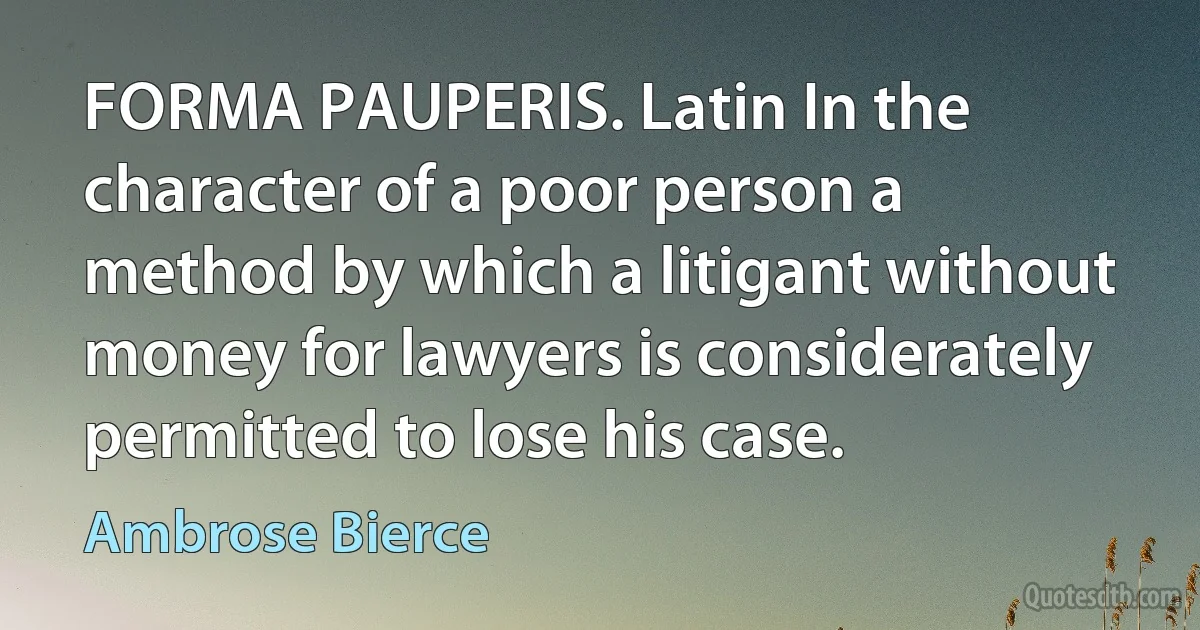 FORMA PAUPERIS. Latin In the character of a poor person a method by which a litigant without money for lawyers is considerately permitted to lose his case. (Ambrose Bierce)