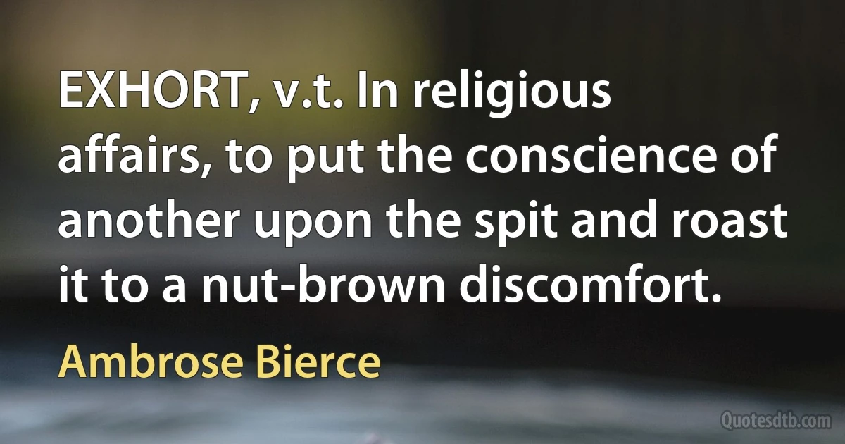 EXHORT, v.t. In religious affairs, to put the conscience of another upon the spit and roast it to a nut-brown discomfort. (Ambrose Bierce)