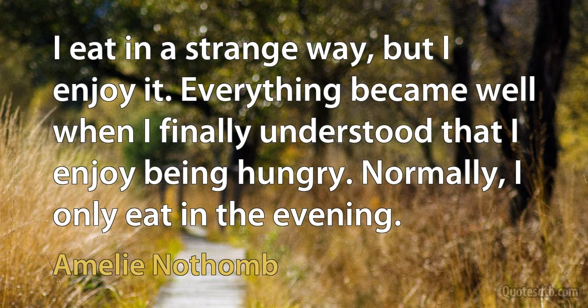 I eat in a strange way, but I enjoy it. Everything became well when I finally understood that I enjoy being hungry. Normally, I only eat in the evening. (Amelie Nothomb)