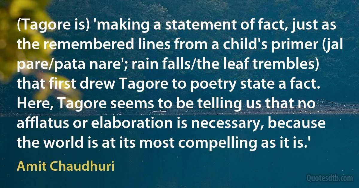 (Tagore is) 'making a statement of fact, just as the remembered lines from a child's primer (jal pare/pata nare'; rain falls/the leaf trembles) that first drew Tagore to poetry state a fact. Here, Tagore seems to be telling us that no afflatus or elaboration is necessary, because the world is at its most compelling as it is.' (Amit Chaudhuri)