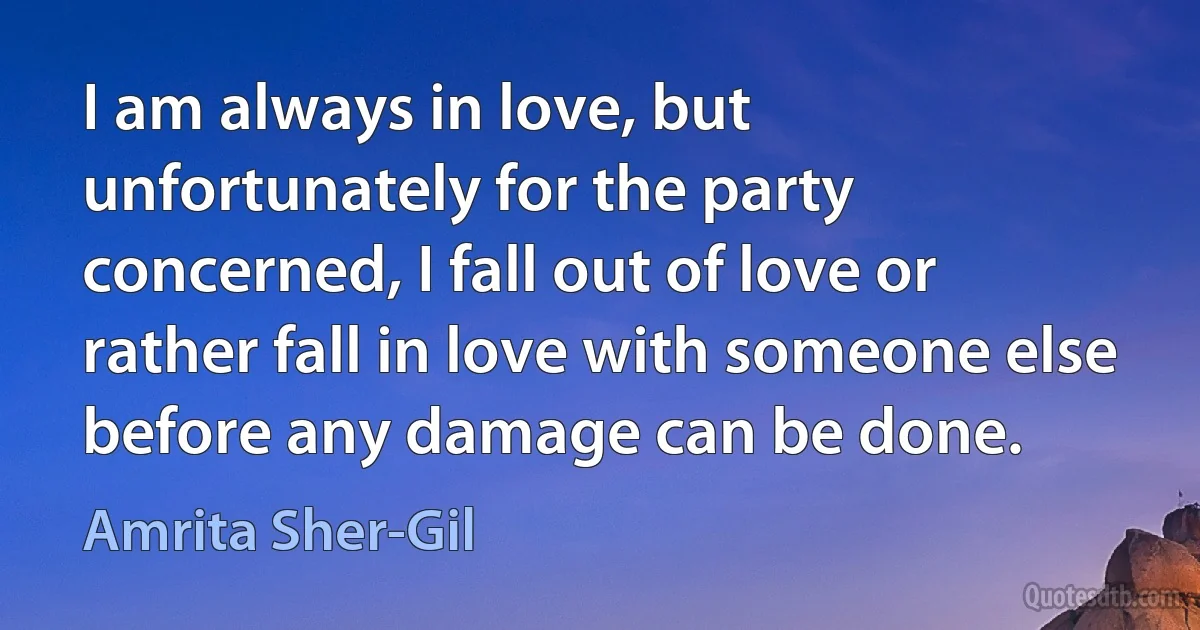 I am always in love, but unfortunately for the party concerned, I fall out of love or rather fall in love with someone else before any damage can be done. (Amrita Sher-Gil)