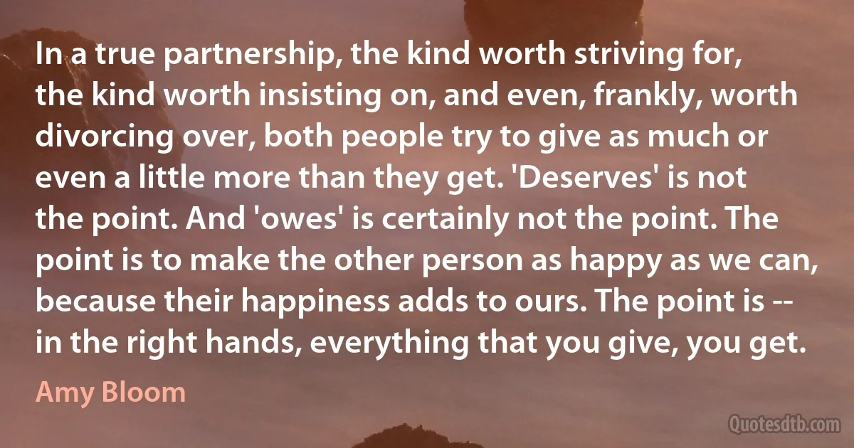 In a true partnership, the kind worth striving for, the kind worth insisting on, and even, frankly, worth divorcing over, both people try to give as much or even a little more than they get. 'Deserves' is not the point. And 'owes' is certainly not the point. The point is to make the other person as happy as we can, because their happiness adds to ours. The point is -- in the right hands, everything that you give, you get. (Amy Bloom)