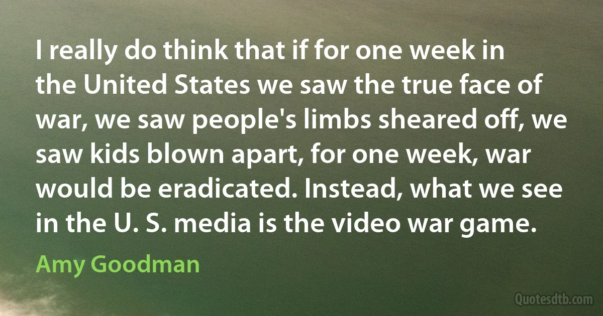 I really do think that if for one week in the United States we saw the true face of war, we saw people's limbs sheared off, we saw kids blown apart, for one week, war would be eradicated. Instead, what we see in the U. S. media is the video war game. (Amy Goodman)