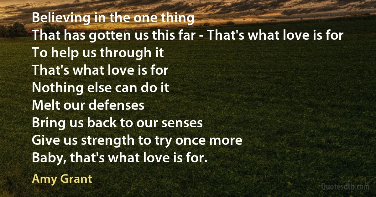 Believing in the one thing
That has gotten us this far - That's what love is for
To help us through it
That's what love is for
Nothing else can do it
Melt our defenses
Bring us back to our senses
Give us strength to try once more
Baby, that's what love is for. (Amy Grant)