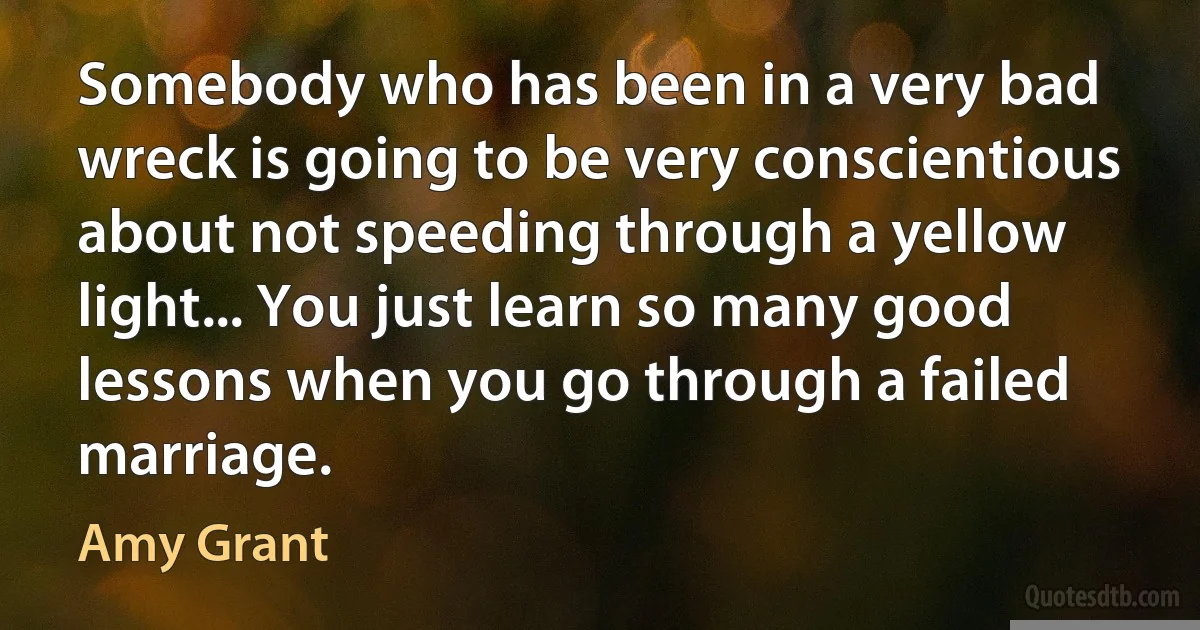 Somebody who has been in a very bad wreck is going to be very conscientious about not speeding through a yellow light... You just learn so many good lessons when you go through a failed marriage. (Amy Grant)