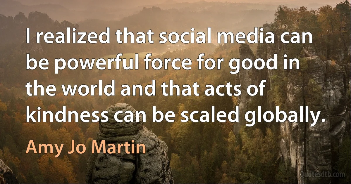 I realized that social media can be powerful force for good in the world and that acts of kindness can be scaled globally. (Amy Jo Martin)