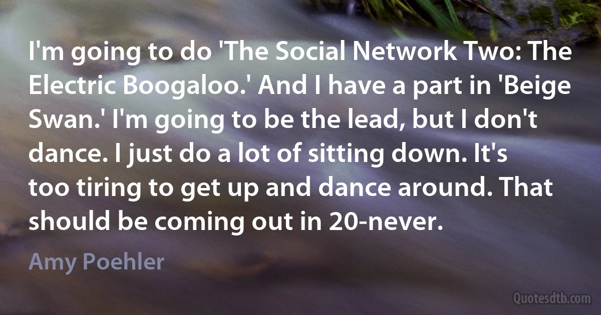 I'm going to do 'The Social Network Two: The Electric Boogaloo.' And I have a part in 'Beige Swan.' I'm going to be the lead, but I don't dance. I just do a lot of sitting down. It's too tiring to get up and dance around. That should be coming out in 20-never. (Amy Poehler)