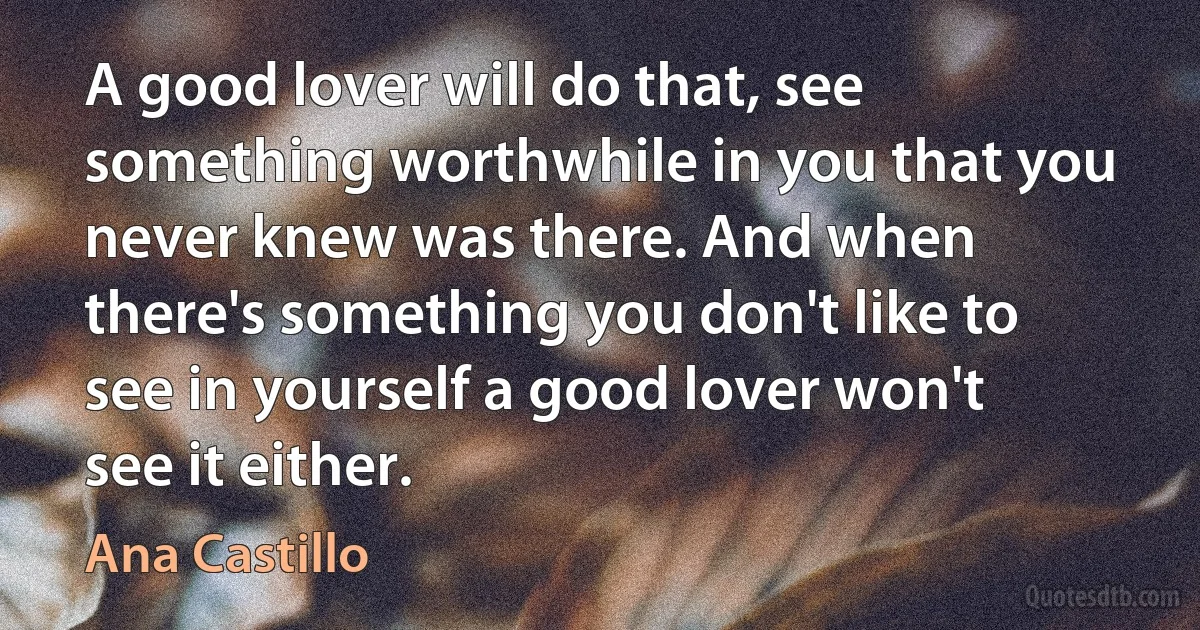 A good lover will do that, see something worthwhile in you that you never knew was there. And when there's something you don't like to see in yourself a good lover won't see it either. (Ana Castillo)