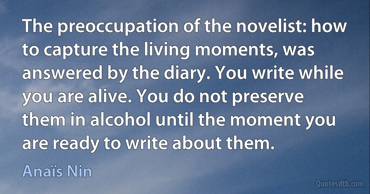 The preoccupation of the novelist: how to capture the living moments, was answered by the diary. You write while you are alive. You do not preserve them in alcohol until the moment you are ready to write about them. (Anaïs Nin)