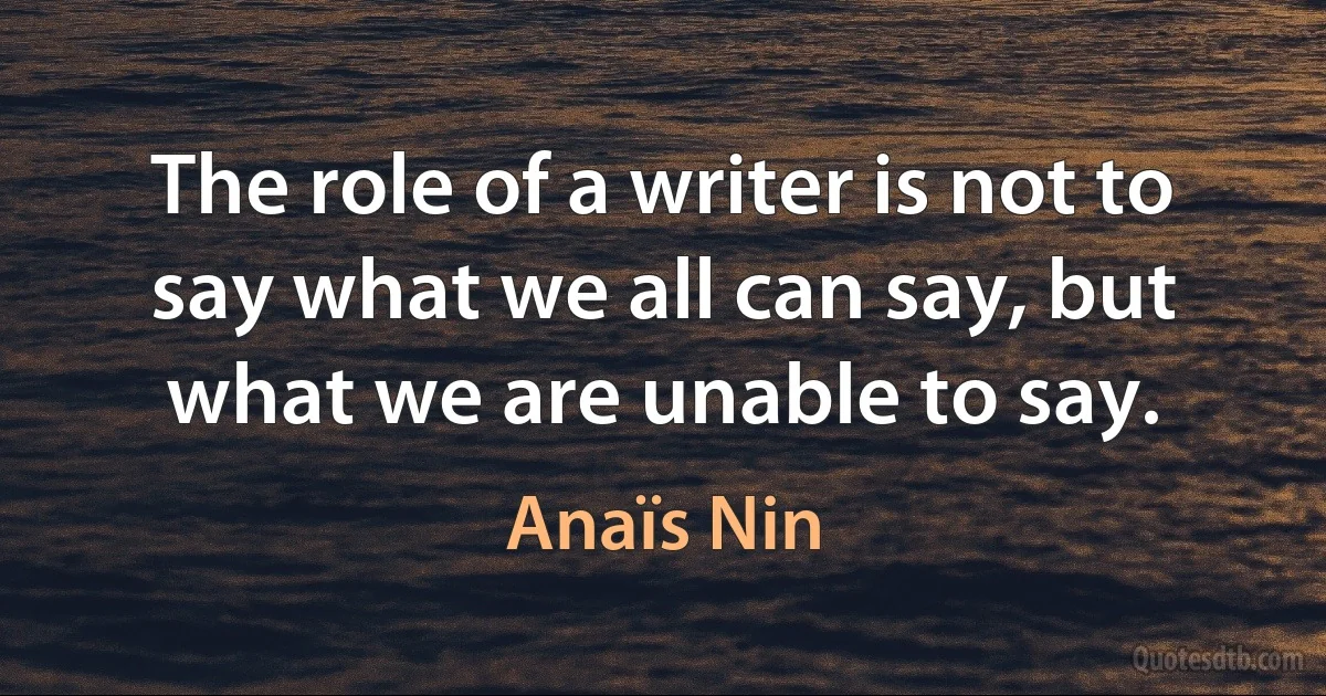 The role of a writer is not to say what we all can say, but what we are unable to say. (Anaïs Nin)