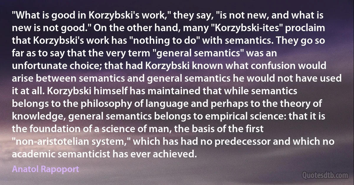 "What is good in Korzybski's work," they say, "is not new, and what is new is not good." On the other hand, many "Korzybski-ites" proclaim that Korzybski's work has "nothing to do" with semantics. They go so far as to say that the very term "general semantics" was an unfortunate choice; that had Korzybski known what confusion would arise between semantics and general semantics he would not have used it at all. Korzybski himself has maintained that while semantics belongs to the philosophy of language and perhaps to the theory of knowledge, general semantics belongs to empirical science: that it is the foundation of a science of man, the basis of the first "non-aristotelian system," which has had no predecessor and which no academic semanticist has ever achieved. (Anatol Rapoport)