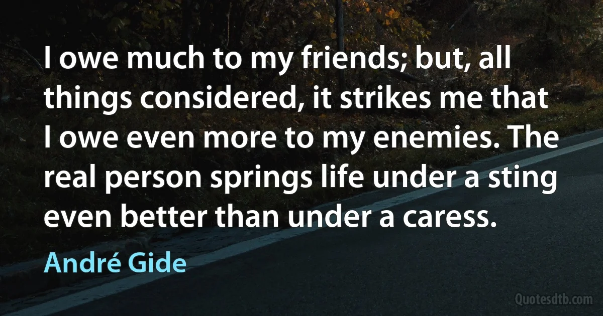 I owe much to my friends; but, all things considered, it strikes me that I owe even more to my enemies. The real person springs life under a sting even better than under a caress. (André Gide)