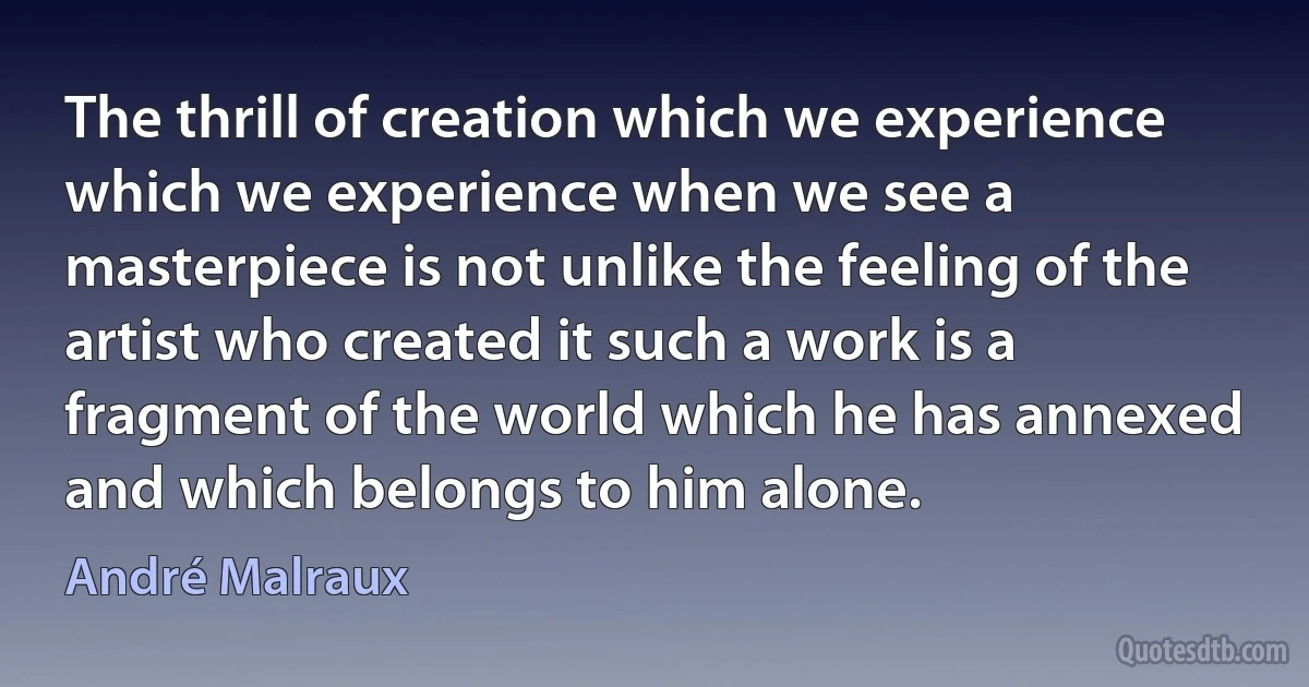 The thrill of creation which we experience which we experience when we see a masterpiece is not unlike the feeling of the artist who created it such a work is a fragment of the world which he has annexed and which belongs to him alone. (André Malraux)