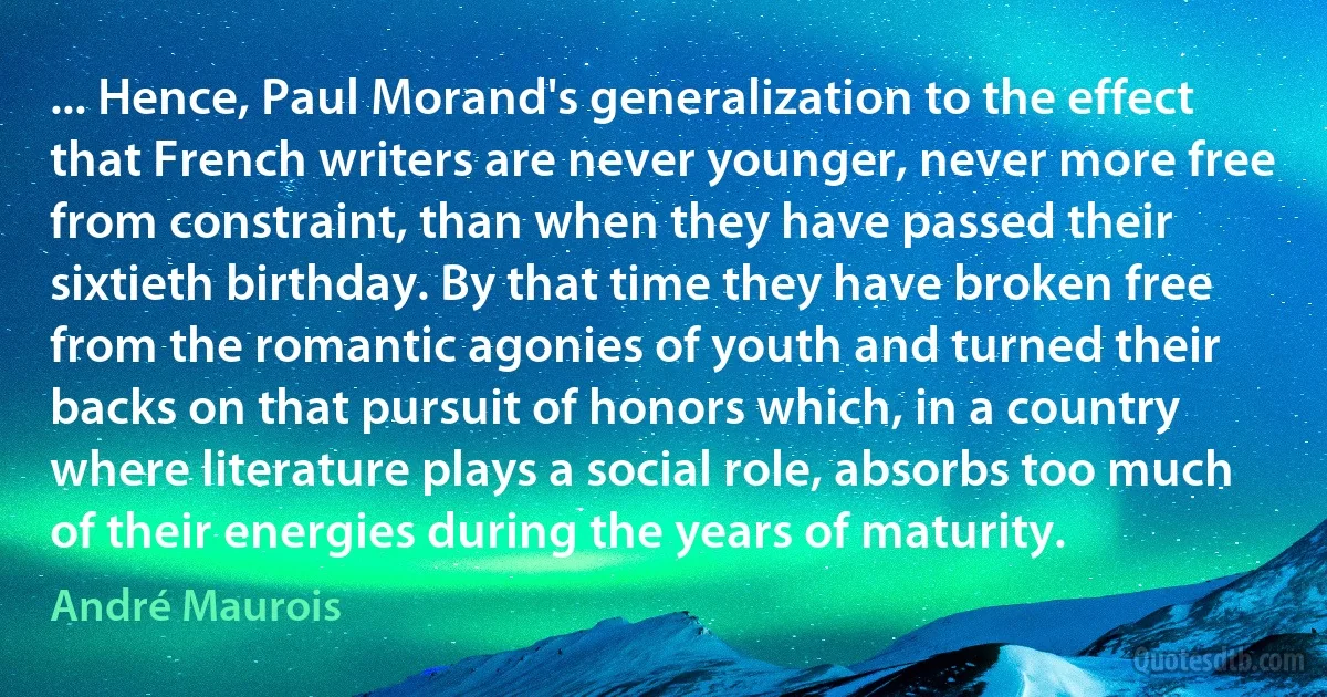 ... Hence, Paul Morand's generalization to the effect that French writers are never younger, never more free from constraint, than when they have passed their sixtieth birthday. By that time they have broken free from the romantic agonies of youth and turned their backs on that pursuit of honors which, in a country where literature plays a social role, absorbs too much of their energies during the years of maturity. (André Maurois)