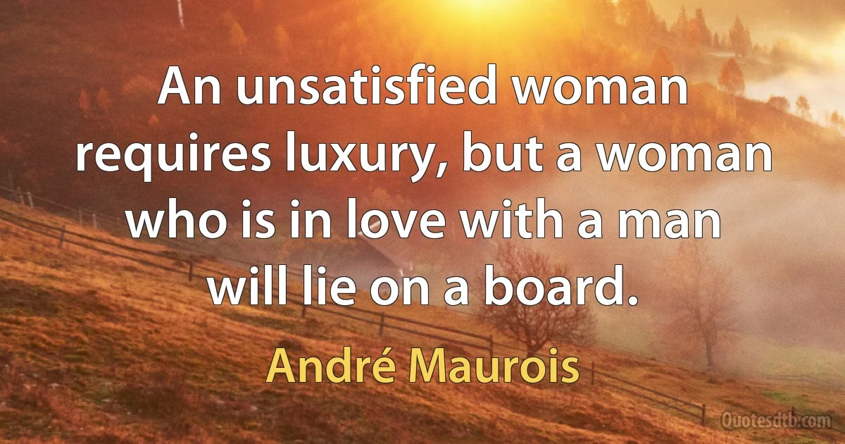 An unsatisfied woman requires luxury, but a woman who is in love with a man will lie on a board. (André Maurois)