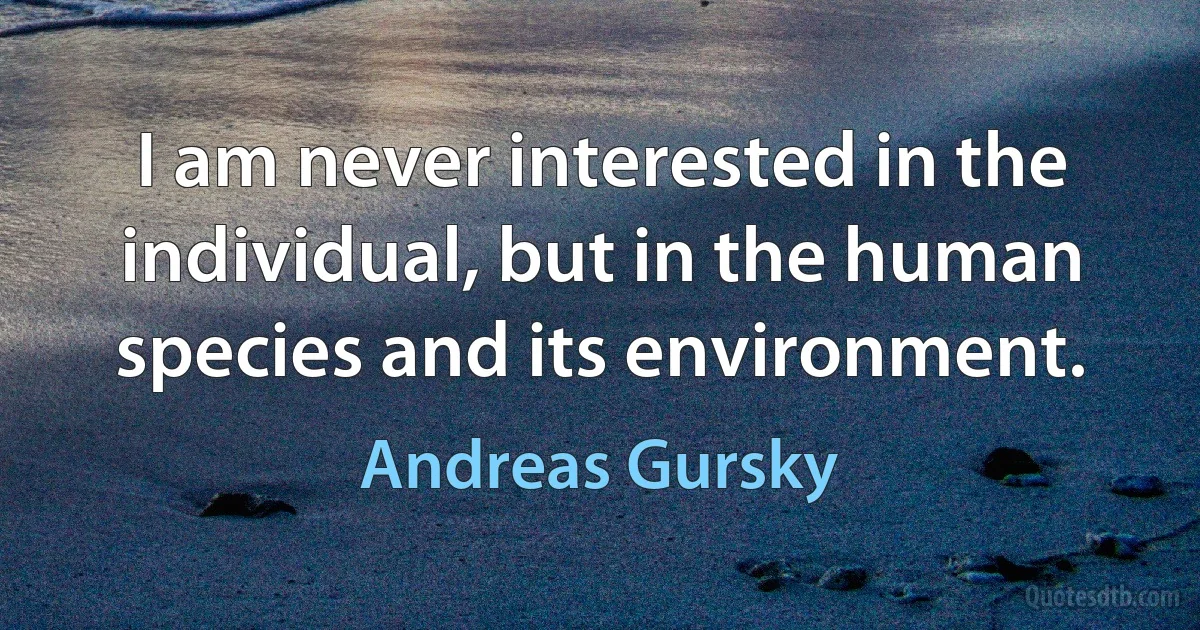 I am never interested in the individual, but in the human species and its environment. (Andreas Gursky)