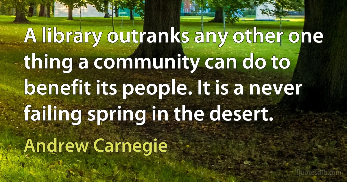 A library outranks any other one thing a community can do to benefit its people. It is a never failing spring in the desert. (Andrew Carnegie)