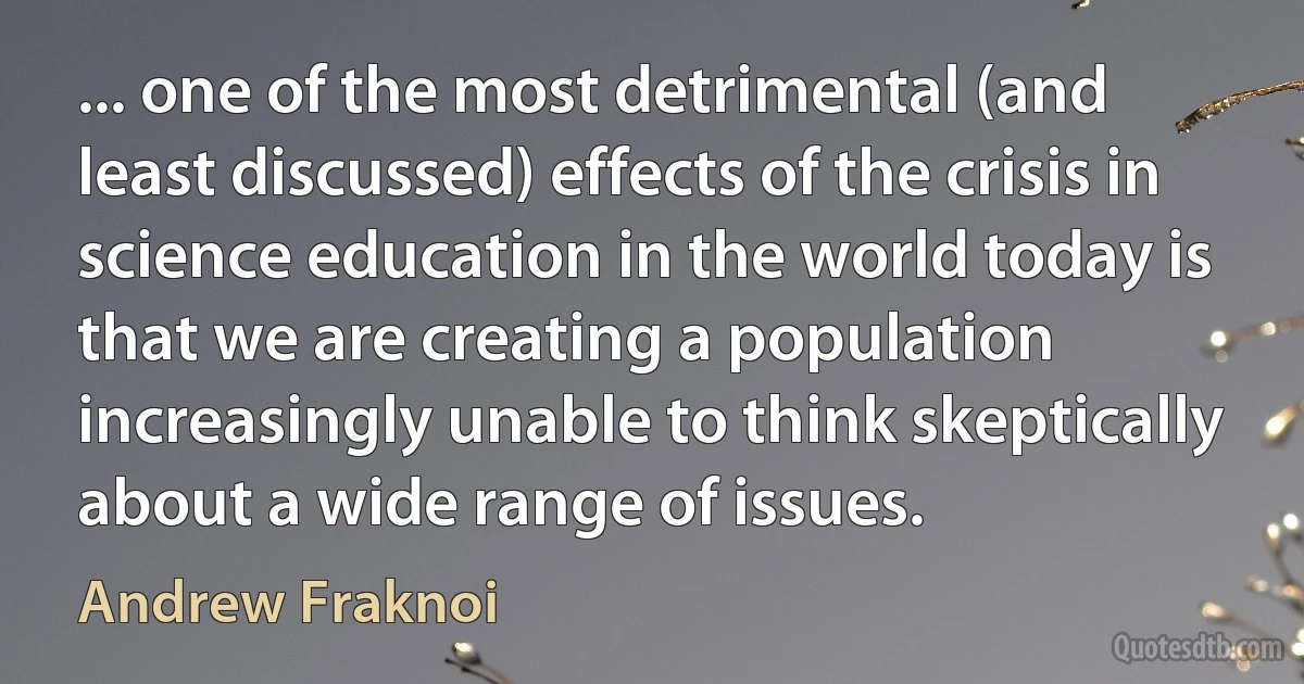 ... one of the most detrimental (and least discussed) effects of the crisis in science education in the world today is that we are creating a population increasingly unable to think skeptically about a wide range of issues. (Andrew Fraknoi)