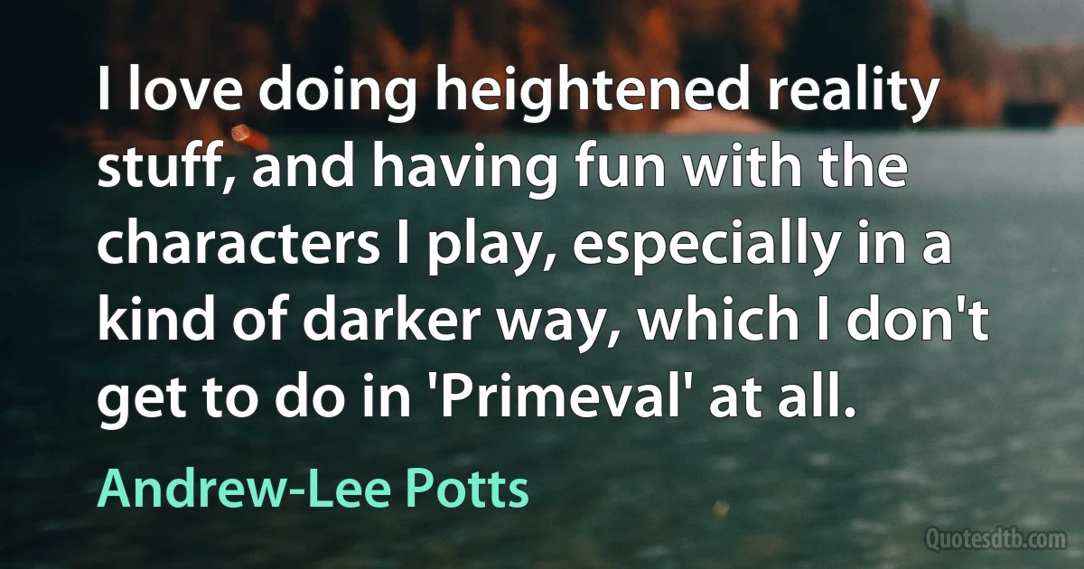 I love doing heightened reality stuff, and having fun with the characters I play, especially in a kind of darker way, which I don't get to do in 'Primeval' at all. (Andrew-Lee Potts)