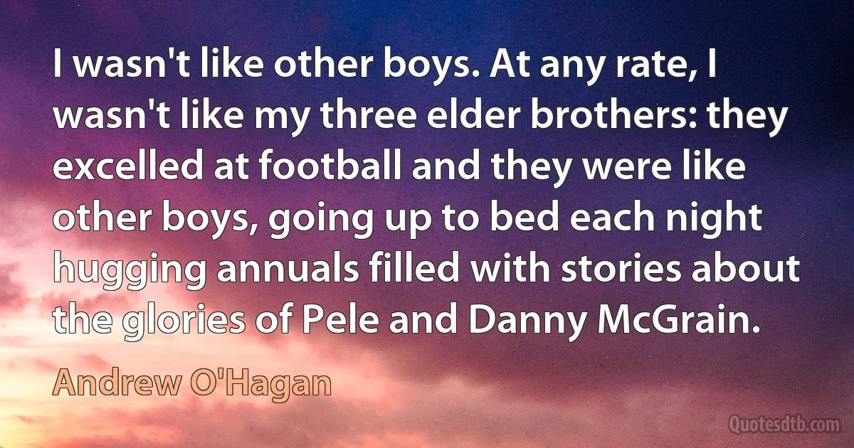 I wasn't like other boys. At any rate, I wasn't like my three elder brothers: they excelled at football and they were like other boys, going up to bed each night hugging annuals filled with stories about the glories of Pele and Danny McGrain. (Andrew O'Hagan)