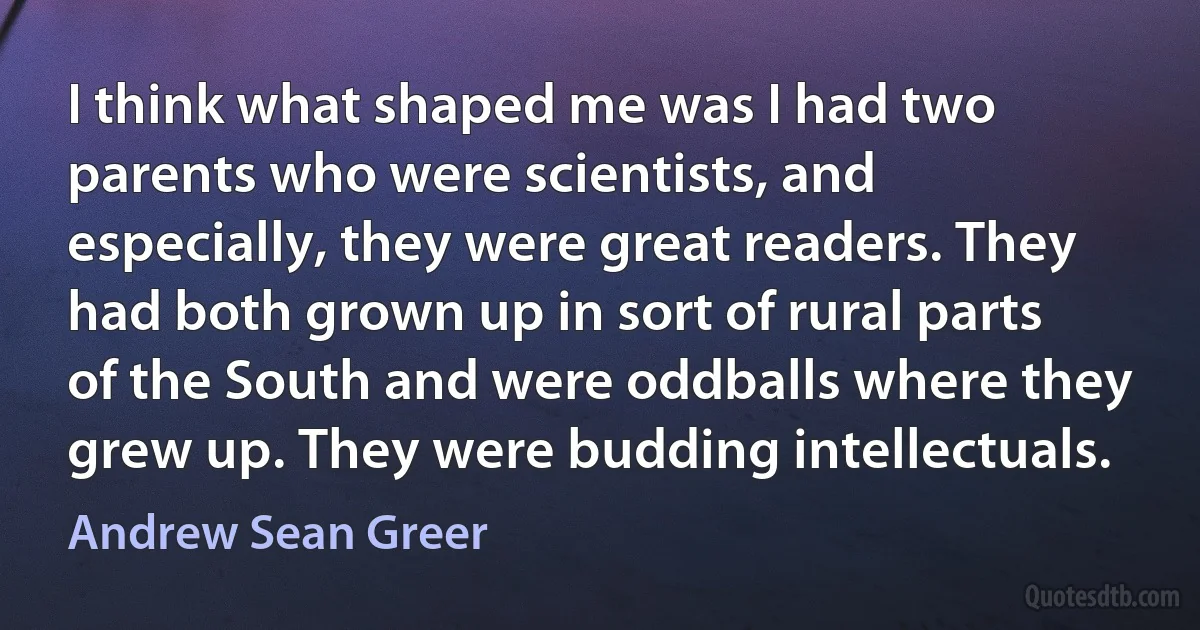 I think what shaped me was I had two parents who were scientists, and especially, they were great readers. They had both grown up in sort of rural parts of the South and were oddballs where they grew up. They were budding intellectuals. (Andrew Sean Greer)