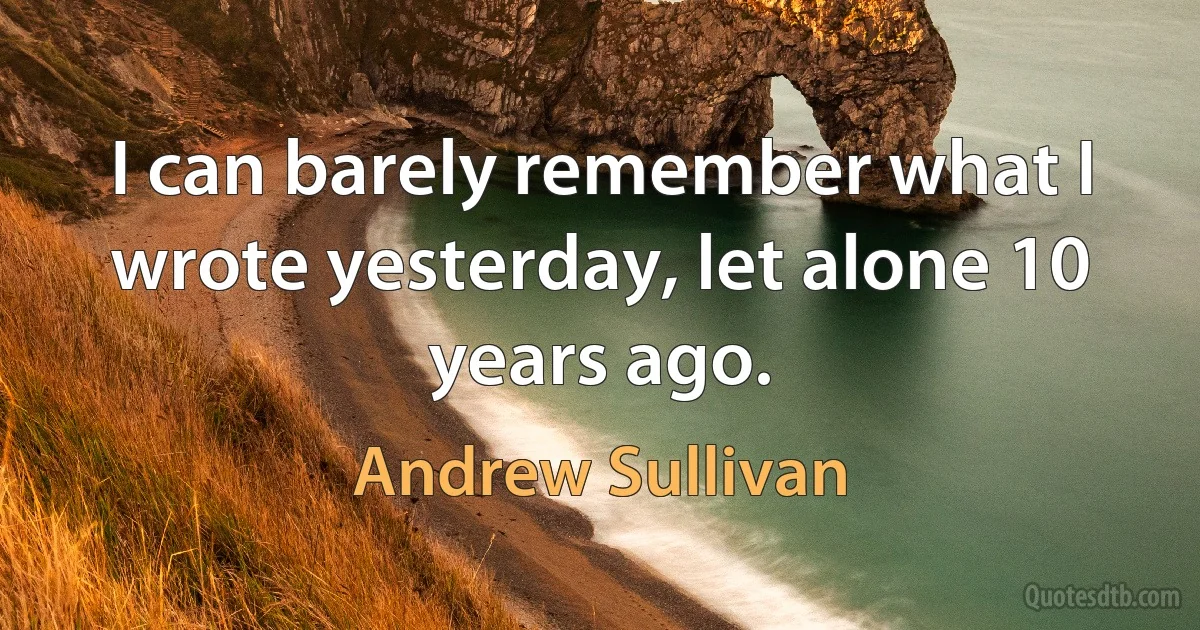 I can barely remember what I wrote yesterday, let alone 10 years ago. (Andrew Sullivan)