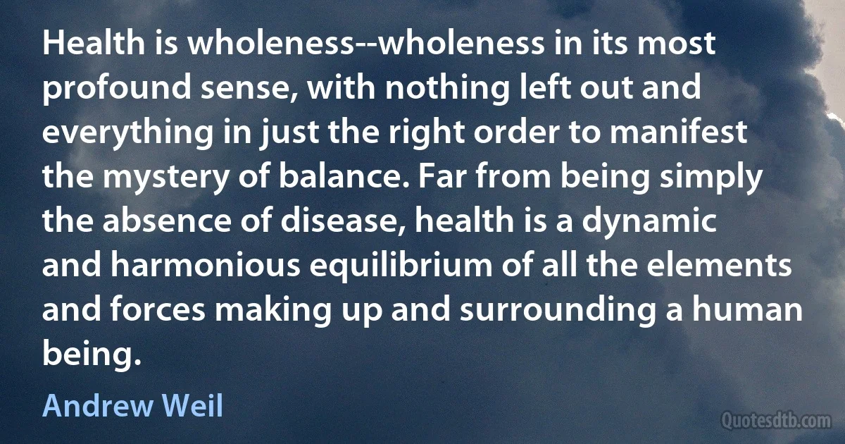 Health is wholeness--wholeness in its most profound sense, with nothing left out and everything in just the right order to manifest the mystery of balance. Far from being simply the absence of disease, health is a dynamic and harmonious equilibrium of all the elements and forces making up and surrounding a human being. (Andrew Weil)