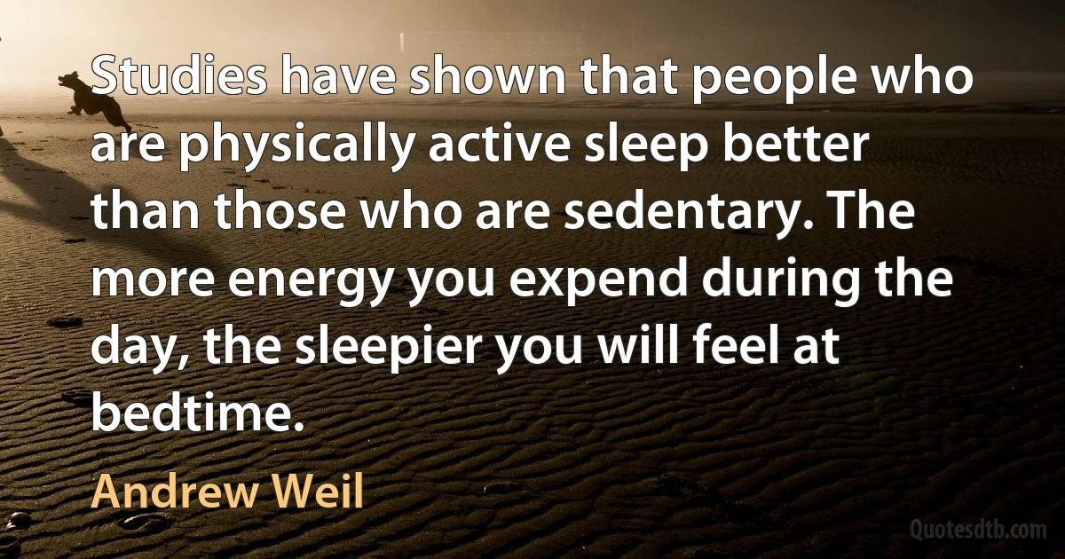 Studies have shown that people who are physically active sleep better than those who are sedentary. The more energy you expend during the day, the sleepier you will feel at bedtime. (Andrew Weil)