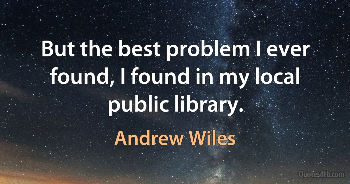 But the best problem I ever found, I found in my local public library. (Andrew Wiles)