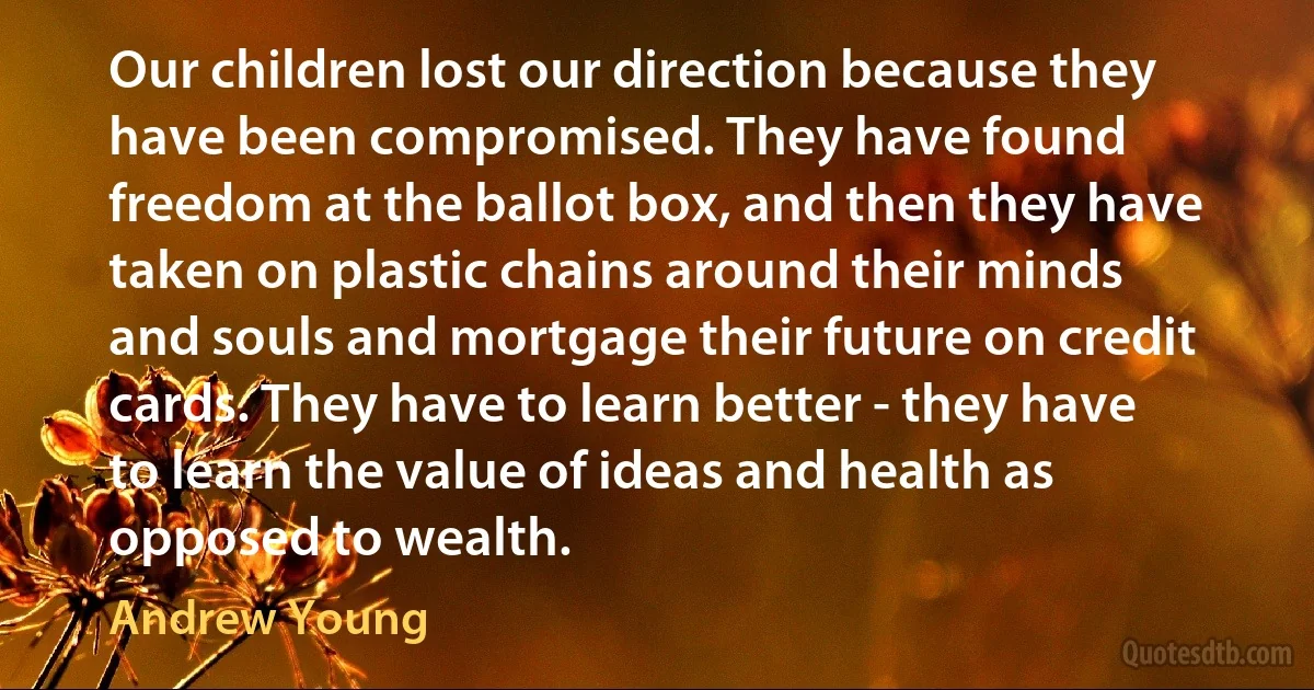 Our children lost our direction because they have been compromised. They have found freedom at the ballot box, and then they have taken on plastic chains around their minds and souls and mortgage their future on credit cards. They have to learn better - they have to learn the value of ideas and health as opposed to wealth. (Andrew Young)