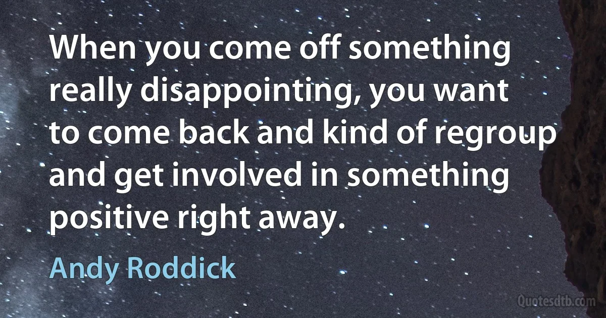 When you come off something really disappointing, you want to come back and kind of regroup and get involved in something positive right away. (Andy Roddick)