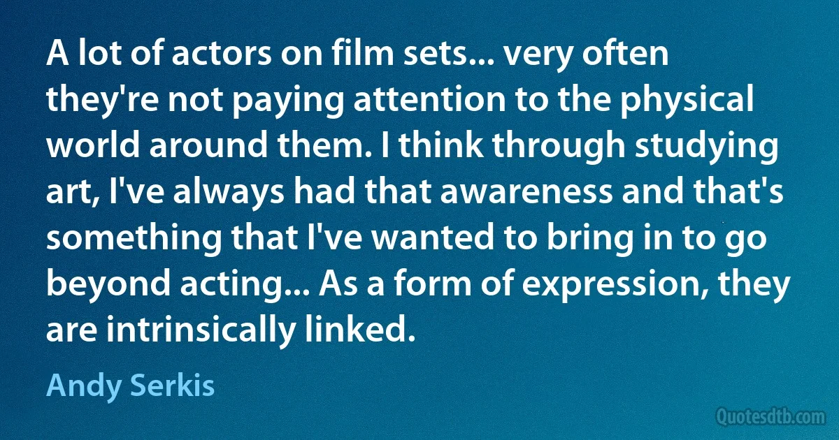 A lot of actors on film sets... very often they're not paying attention to the physical world around them. I think through studying art, I've always had that awareness and that's something that I've wanted to bring in to go beyond acting... As a form of expression, they are intrinsically linked. (Andy Serkis)