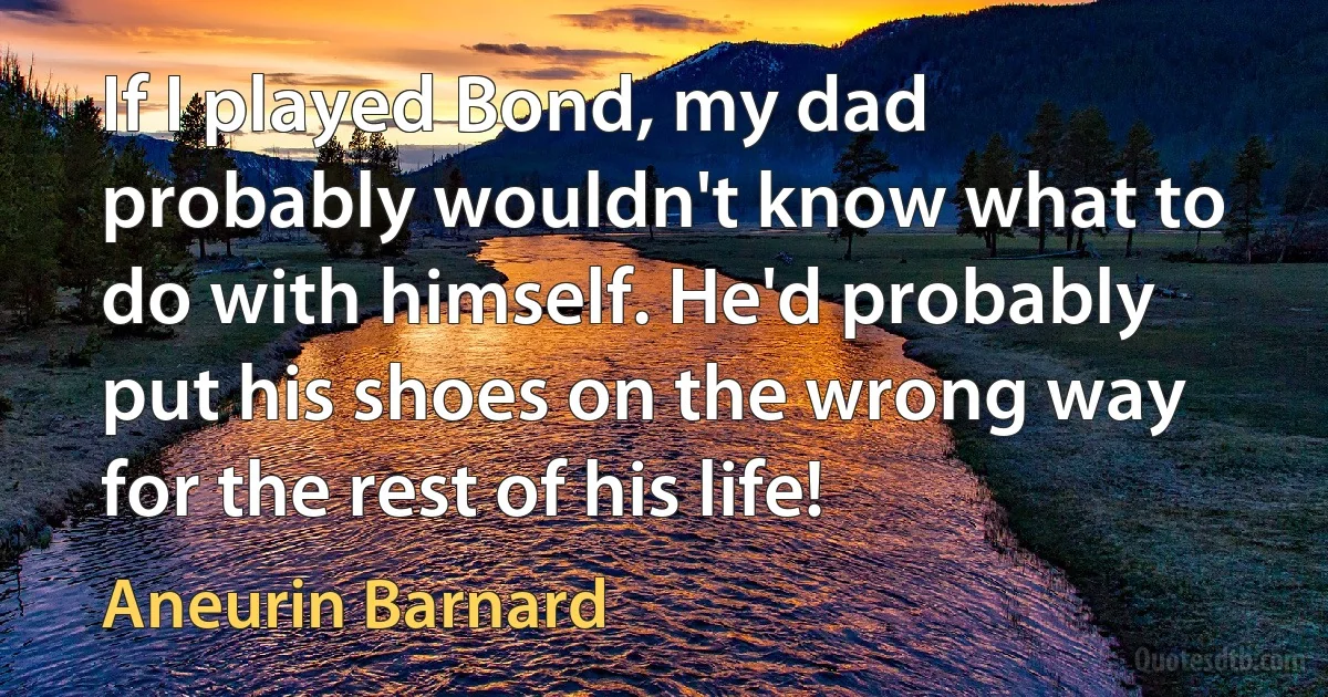 If I played Bond, my dad probably wouldn't know what to do with himself. He'd probably put his shoes on the wrong way for the rest of his life! (Aneurin Barnard)