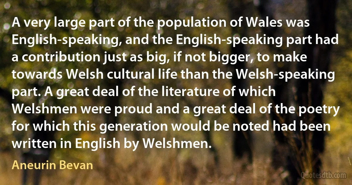 A very large part of the population of Wales was English-speaking, and the English-speaking part had a contribution just as big, if not bigger, to make towards Welsh cultural life than the Welsh-speaking part. A great deal of the literature of which Welshmen were proud and a great deal of the poetry for which this generation would be noted had been written in English by Welshmen. (Aneurin Bevan)