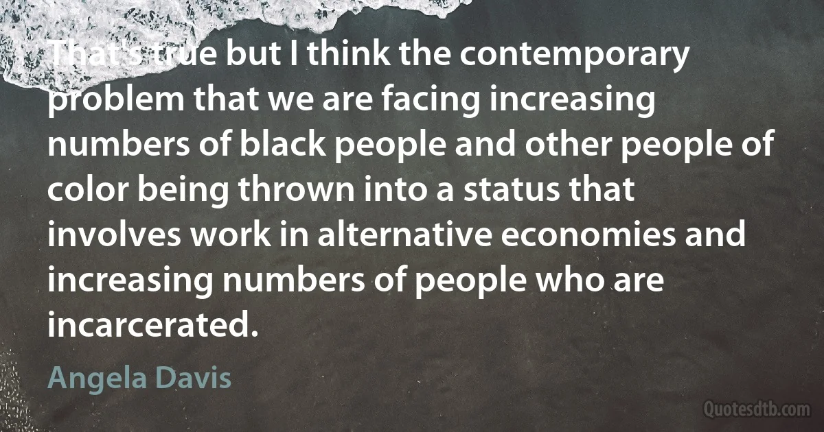 That's true but I think the contemporary problem that we are facing increasing numbers of black people and other people of color being thrown into a status that involves work in alternative economies and increasing numbers of people who are incarcerated. (Angela Davis)