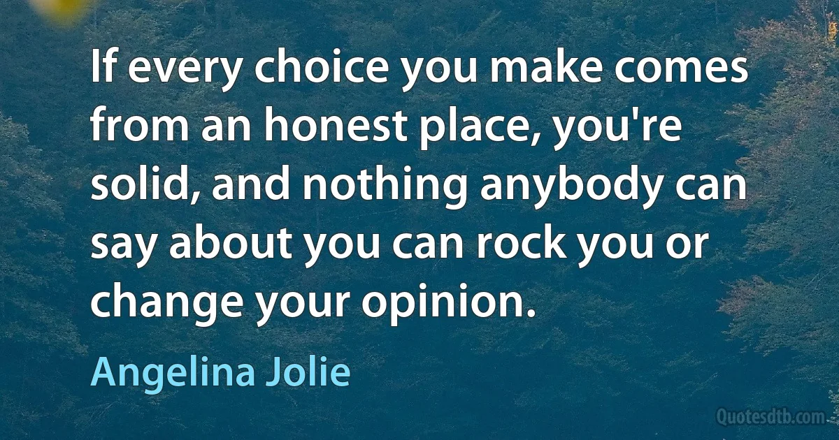 If every choice you make comes from an honest place, you're solid, and nothing anybody can say about you can rock you or change your opinion. (Angelina Jolie)