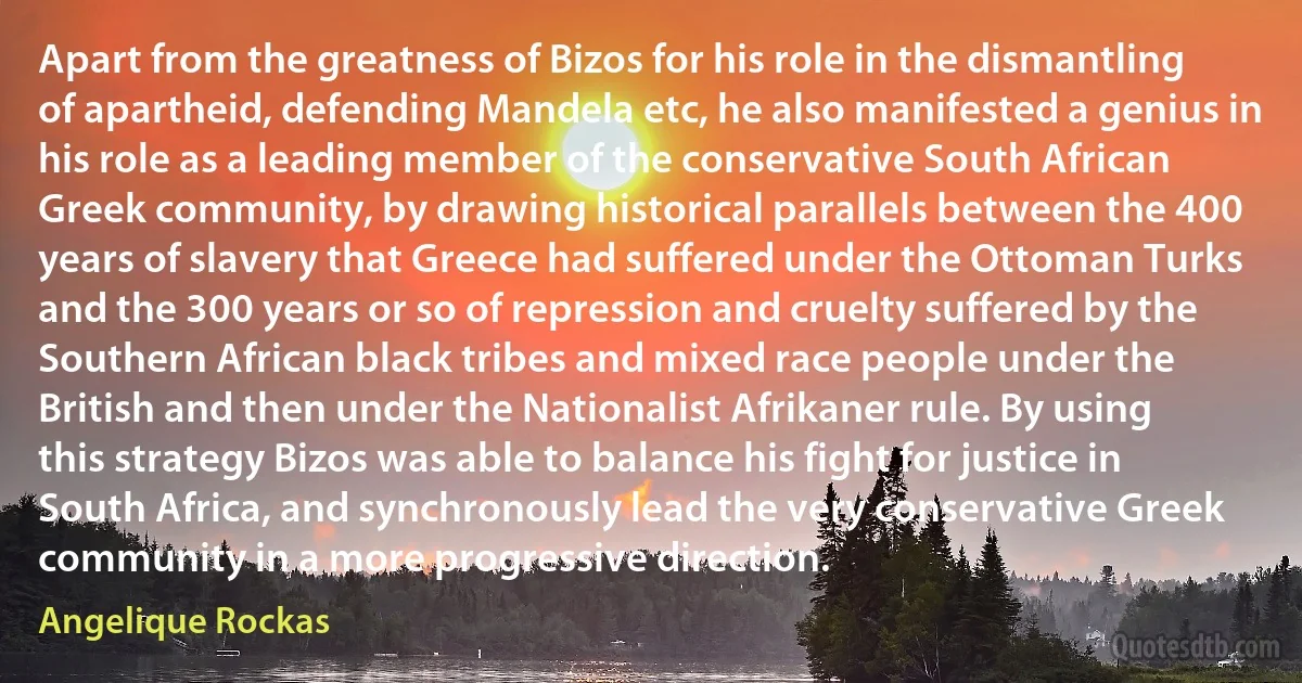 Apart from the greatness of Bizos for his role in the dismantling of apartheid, defending Mandela etc, he also manifested a genius in his role as a leading member of the conservative South African Greek community, by drawing historical parallels between the 400 years of slavery that Greece had suffered under the Ottoman Turks and the 300 years or so of repression and cruelty suffered by the Southern African black tribes and mixed race people under the British and then under the Nationalist Afrikaner rule. By using this strategy Bizos was able to balance his fight for justice in South Africa, and synchronously lead the very conservative Greek community in a more progressive direction. (Angelique Rockas)